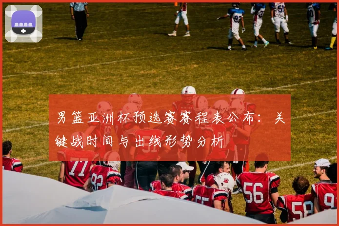 男篮亚洲杯预选赛赛程表公布：关键战时间与出线形势分析