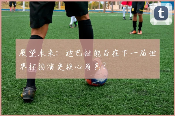 展望未来：迪巴拉能否在下一届世界杯扮演更核心角色？