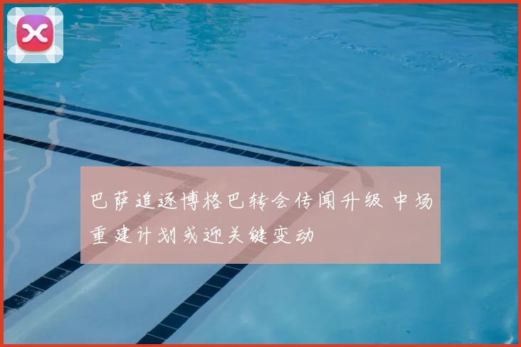 巴萨追逐博格巴转会传闻升级 中场重建计划或迎关键变动