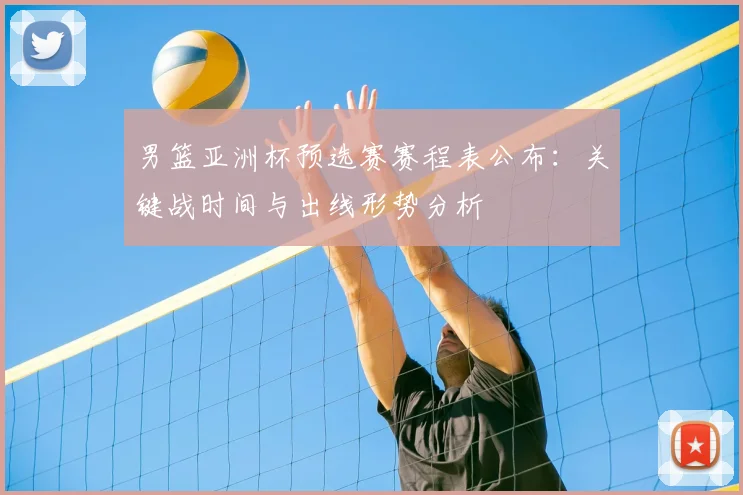 男篮亚洲杯预选赛赛程表公布：关键战时间与出线形势分析
