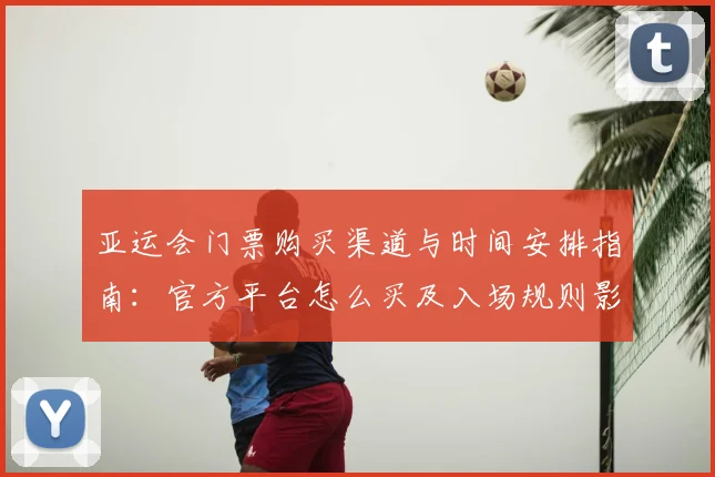 亚运会门票购买渠道与时间安排指南：官方平台怎么买及入场规则影响