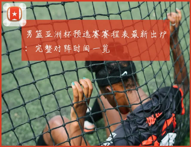 男篮亚洲杯预选赛赛程表最新出炉：完整对阵时间一览