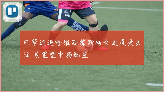 巴萨追逐哈维西蒙斯转会进展受关注 或重塑中场配置