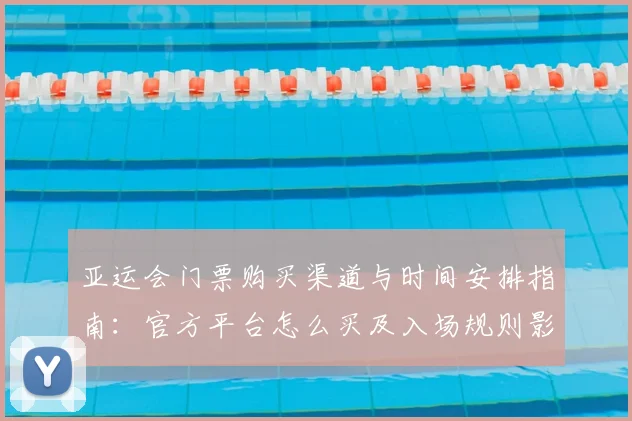 亚运会门票购买渠道与时间安排指南：官方平台怎么买及入场规则影响