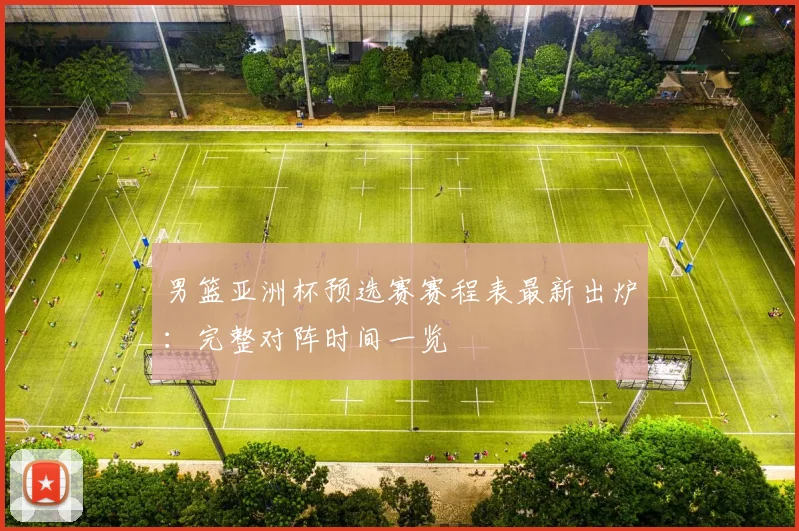男篮亚洲杯预选赛赛程表最新出炉：完整对阵时间一览